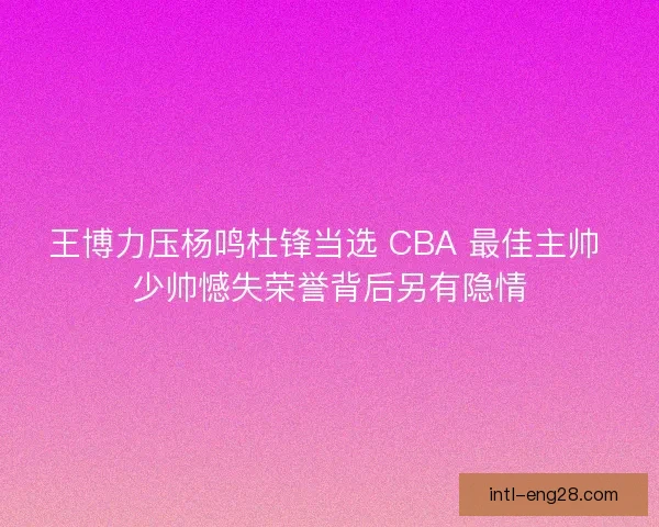 王博力压杨鸣杜锋当选 CBA 最佳主帅 少帅憾失荣誉背后另有隐情