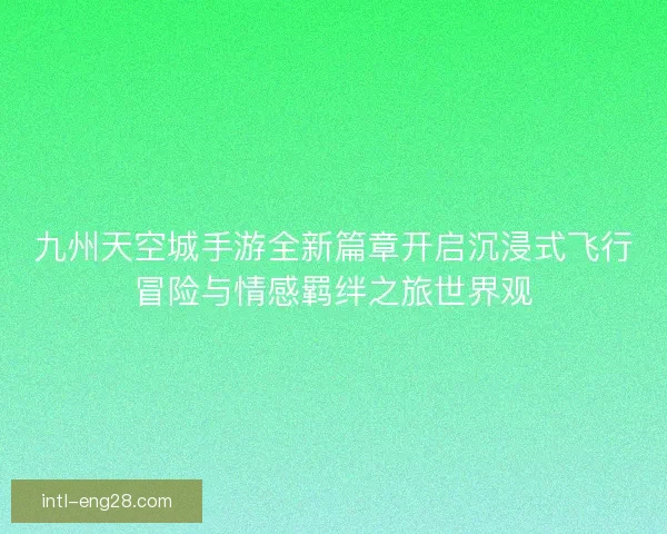九州天空城手游全新篇章开启沉浸式飞行冒险与情感羁绊之旅世界观