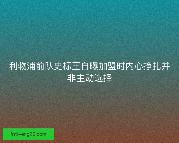 利物浦前队史标王自曝加盟时内心挣扎并非主动选择