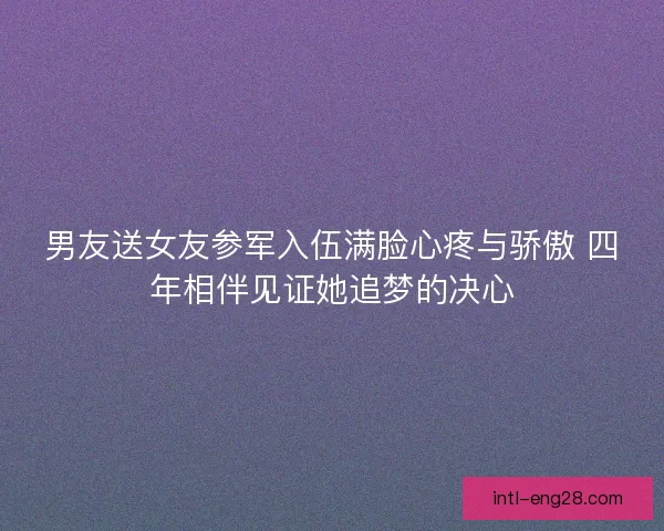 男友送女友参军入伍满脸心疼与骄傲 四年相伴见证她追梦的决心