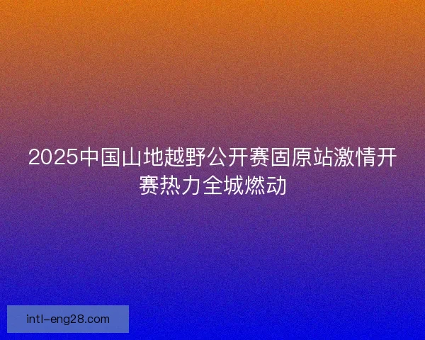 2025中国山地越野公开赛固原站激情开赛热力全城燃动