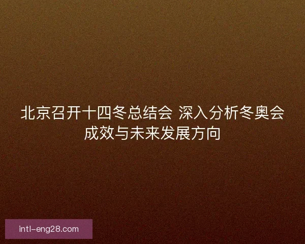 北京召开十四冬总结会 深入分析冬奥会成效与未来发展方向