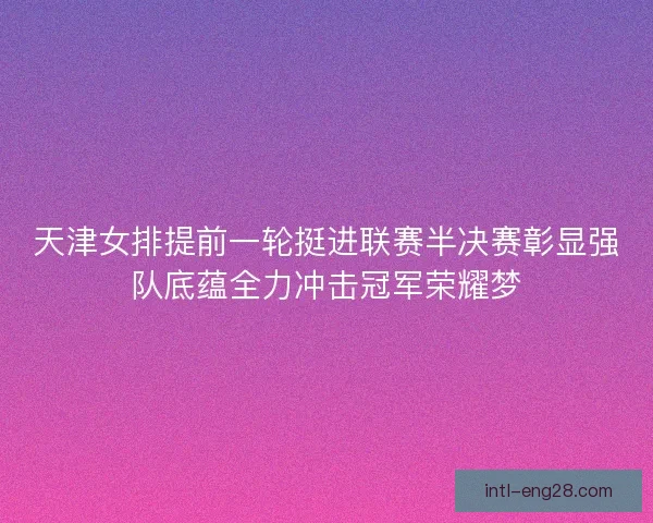天津女排提前一轮挺进联赛半决赛彰显强队底蕴全力冲击冠军荣耀梦