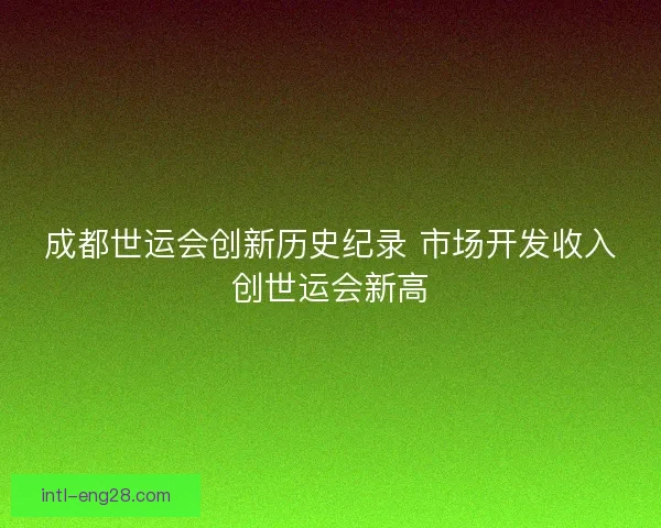 成都世运会创新历史纪录 市场开发收入创世运会新高