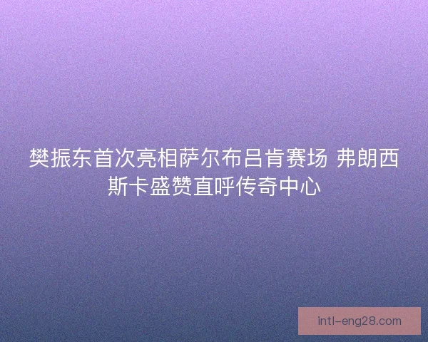樊振东首次亮相萨尔布吕肯赛场 弗朗西斯卡盛赞直呼传奇中心