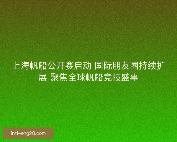 上海帆船公开赛启动 国际朋友圈持续扩展 聚焦全球帆船竞技盛事 上海帆船公开赛启动 国际朋友圈持续扩展 聚焦全球帆船竞技盛事