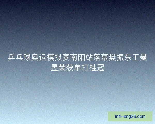 乒乓球奥运模拟赛南阳站落幕樊振东王曼昱荣获单打桂冠