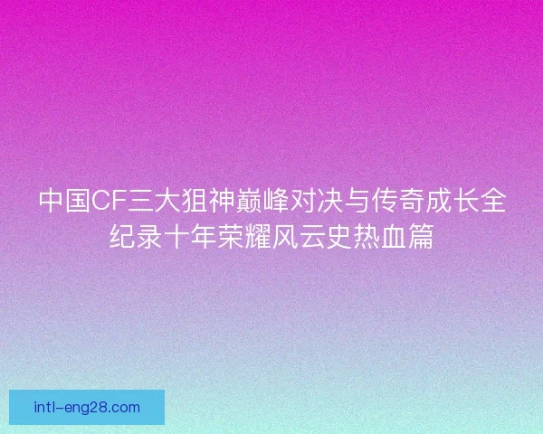 中国CF三大狙神巅峰对决与传奇成长全纪录十年荣耀风云史热血篇
