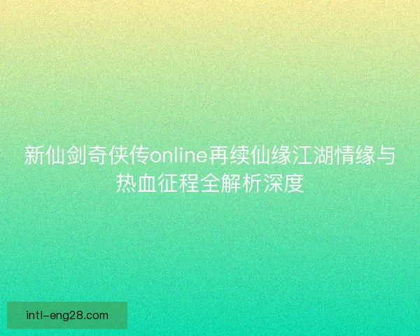 新仙剑奇侠传online再续仙缘江湖情缘与热血征程全解析深度