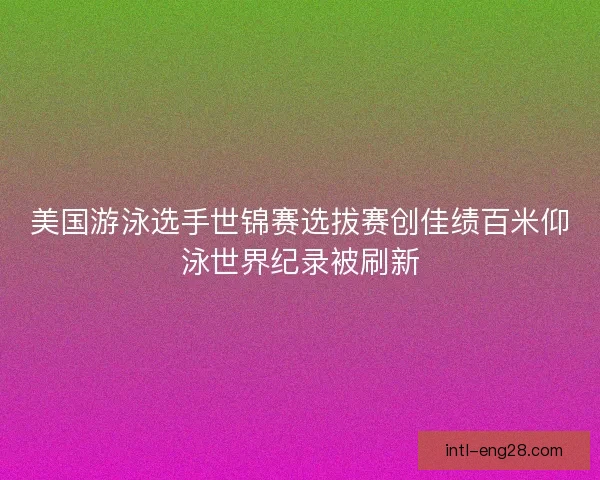 美国游泳选手世锦赛选拔赛创佳绩百米仰泳世界纪录被刷新 美国游泳选手世锦赛选拔赛创佳绩百米仰泳世界纪录被刷新