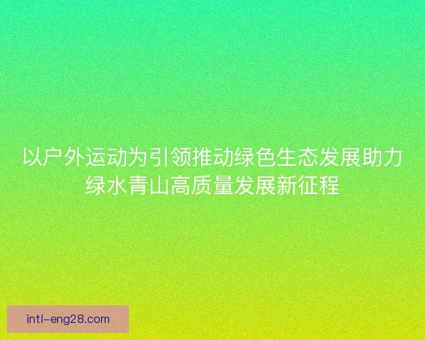 以户外运动为引领推动绿色生态发展助力绿水青山高质量发展新征程