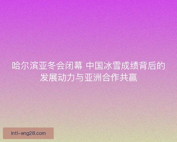 哈尔滨亚冬会闭幕 中国冰雪成绩背后的发展动力与亚洲合作共赢