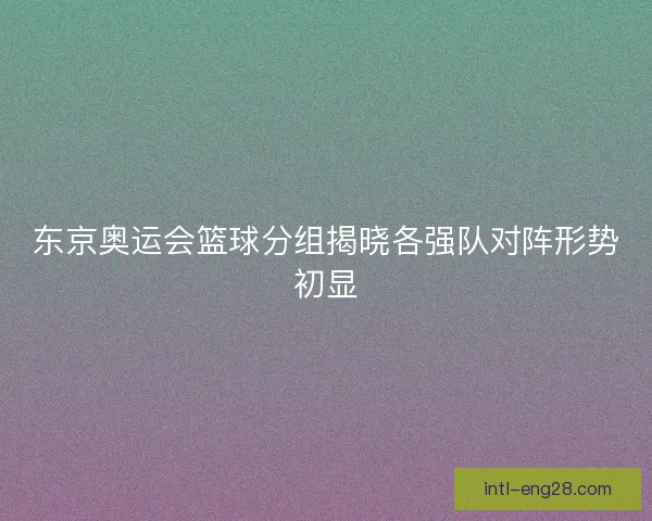 东京奥运会篮球分组揭晓各强队对阵形势初显
