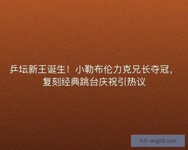 乒坛新王诞生！小勒布伦力克兄长夺冠，复刻经典跳台庆祝引热议